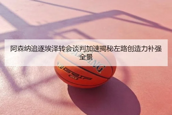 阿森纳追逐埃泽转会谈判加速揭秘左路创造力补强全景